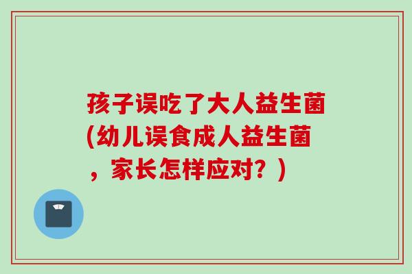 孩子误吃了大人益生菌(幼儿误食成人益生菌，家长怎样应对？)