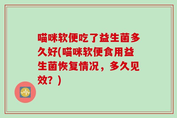 喵咪软便吃了益生菌多久好(喵咪软便食用益生菌恢复情况，多久见效？)