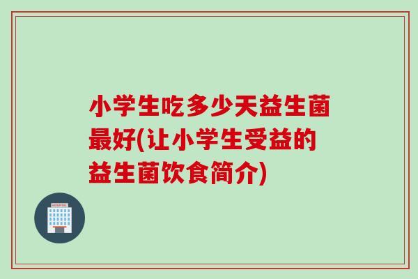 小学生吃多少天益生菌好(让小学生受益的益生菌饮食简介)