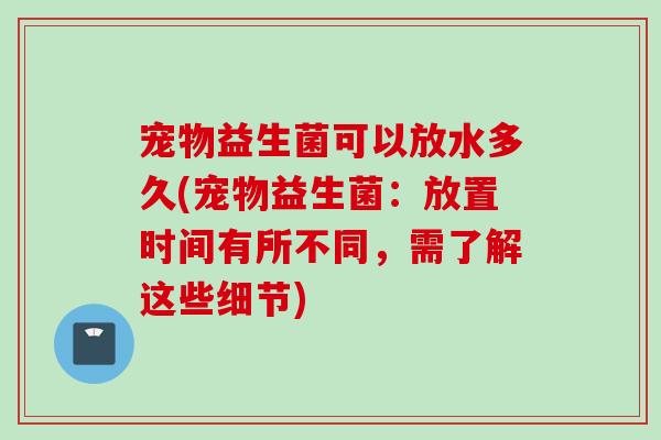 宠物益生菌可以放水多久(宠物益生菌：放置时间有所不同，需了解这些细节)