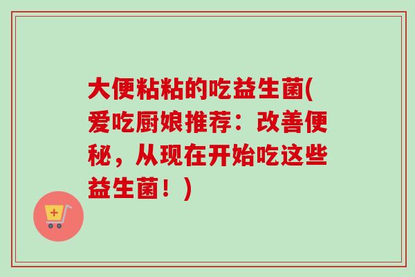 大便粘粘的吃益生菌(爱吃厨娘推荐：改善，从现在开始吃这些益生菌！)