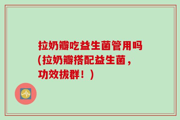 拉奶瓣吃益生菌管用吗(拉奶瓣搭配益生菌,功效拔群!) 拉奶瓣吃益生菌管用吗(拉奶瓣搭配益生菌,功效拔群!)