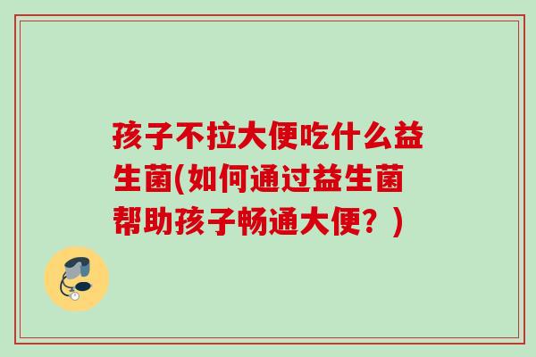 孩子不拉大便吃什么益生菌(如何通过益生菌帮助孩子畅通大便？)