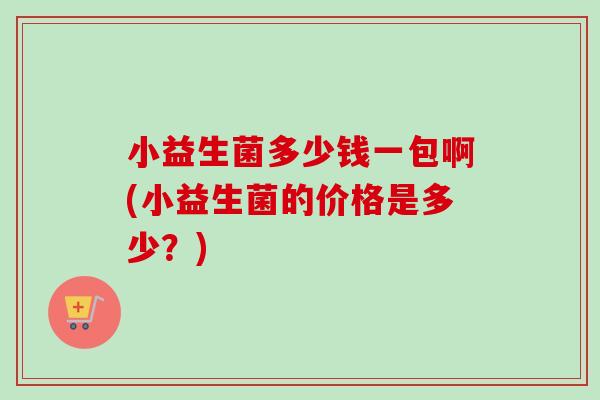 小益生菌多少钱一包啊(小益生菌的价格是多少？)