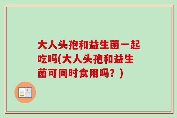 大人头孢和益生菌一起吃吗(大人头孢和益生菌可同时食用吗？)