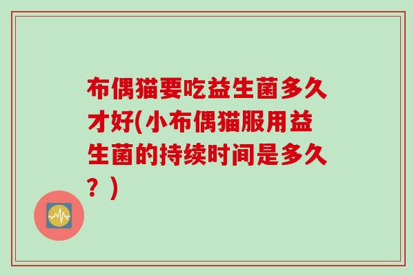 布偶猫要吃益生菌多久才好(小布偶猫服用益生菌的持续时间是多久?) 布偶猫要吃益生菌多久才好(小布偶猫服用益生菌的持续时间是多久?)