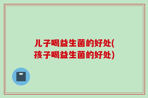 儿子喝益生菌的好处(孩子喝益生菌的好处)