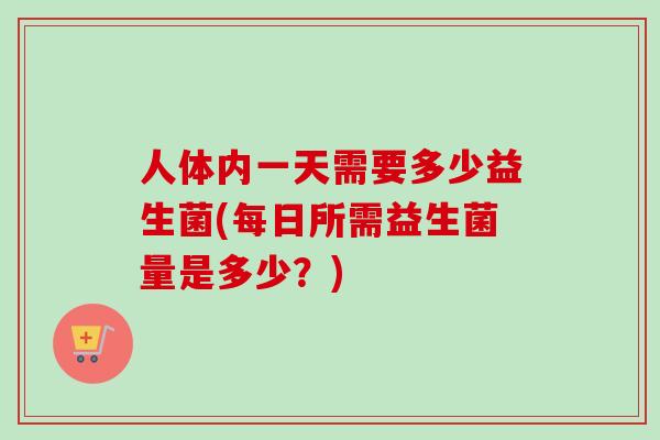 人体内一天需要多少益生菌(每日所需益生菌量是多少?) 人体内一天需要多少益生菌(每日所需益生菌量是多少?)