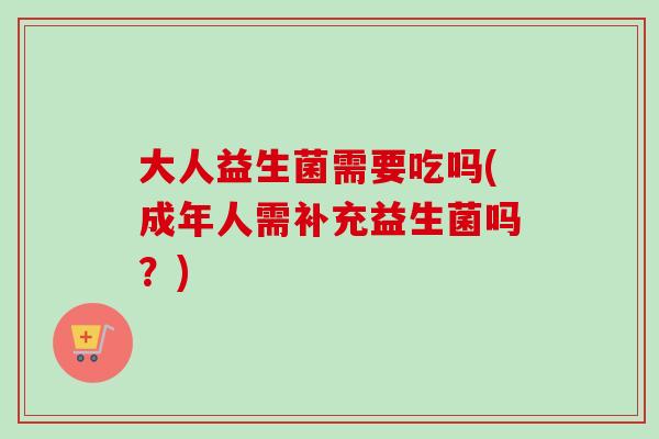 大人益生菌需要吃吗(成年人需补充益生菌吗？)