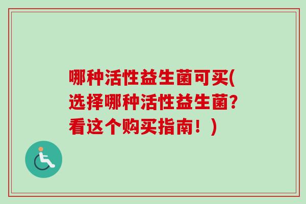 哪种活性益生菌可买(选择哪种活性益生菌?看这个购买指南!) 哪种活性益生菌可买(选择哪种活性益生菌?看这个购买指南!)