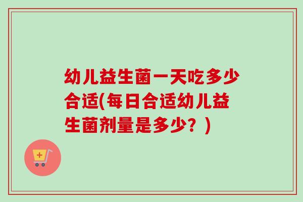 幼儿益生菌一天吃多少合适(每日合适幼儿益生菌剂量是多少？)