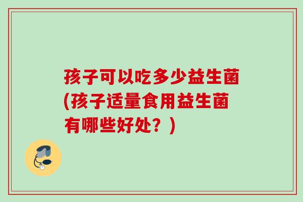 孩子可以吃多少益生菌(孩子适量食用益生菌有哪些好处?) 孩子可以吃多少益生菌(孩子适量食用益生菌有哪些好处?)