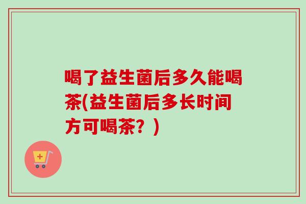 喝了益生菌后多久能喝茶(益生菌后多长时间方可喝茶？)
