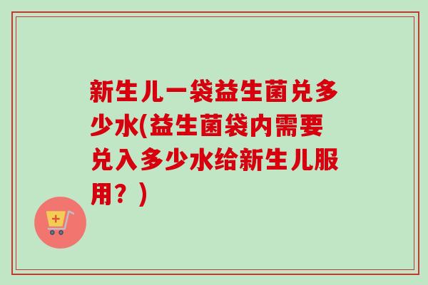 新生儿一袋益生菌兑多少水(益生菌袋内需要兑入多少水给新生儿服用？)