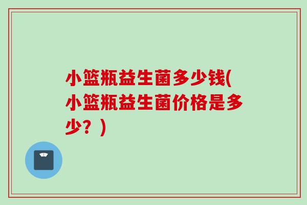小篮瓶益生菌多少钱(小篮瓶益生菌价格是多少?) 小篮瓶益生菌多少钱(小篮瓶益生菌价格是多少?)