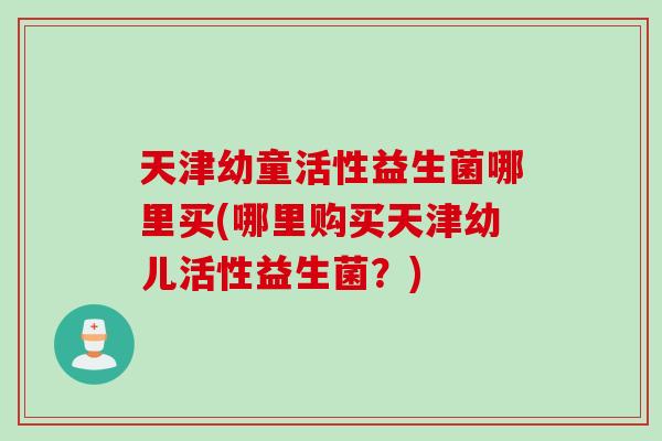 天津幼童活性益生菌哪里买(哪里购买天津幼儿活性益生菌？)