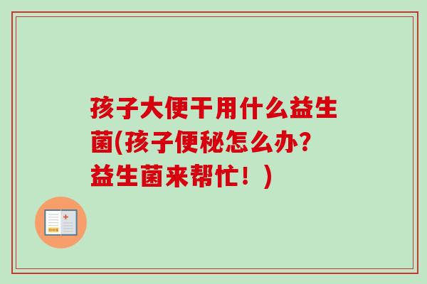 孩子大便干用什么益生菌(孩子怎么办？益生菌来帮忙！)