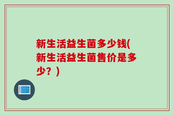 新生活益生菌多少钱(新生活益生菌售价是多少?) 新生活益生菌多少钱(新生活益生菌售价是多少?)