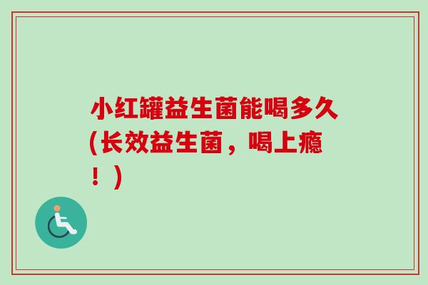 小红罐益生菌能喝多久(长效益生菌，喝上瘾！)