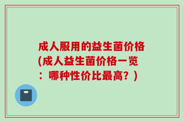 成人服用的益生菌价格(成人益生菌价格一览:哪种性价比高?) 成人服用的益生菌价格(成人益生菌价格一览:哪种性价比高?)