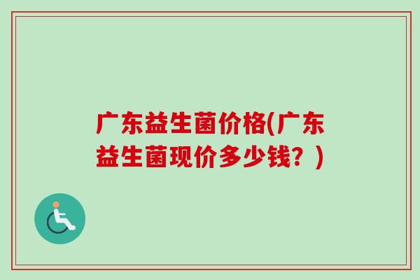 广东益生菌价格(广东益生菌现价多少钱?) 广东益生菌价格(广东益生菌现价多少钱?)