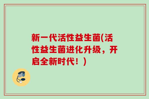 新一代活性益生菌(活性益生菌进化升级,开启全新时代!) 新一代活性益生菌(活性益生菌进化升级,开启全新时代!)