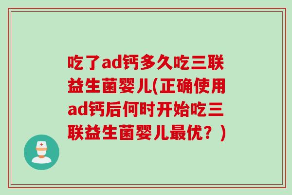 吃了ad钙多久吃三联益生菌婴儿(正确使用ad钙后何时开始吃三联益生菌婴儿优？)