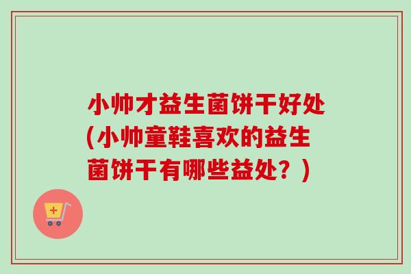 小帅才益生菌饼干好处(小帅童鞋喜欢的益生菌饼干有哪些益处？)