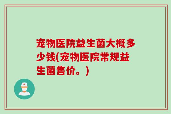 宠物医院益生菌大概多少钱(宠物医院常规益生菌售价。)