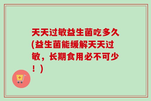 天天益生菌吃多久(益生菌能缓解天天，长期食用必不可少！)
