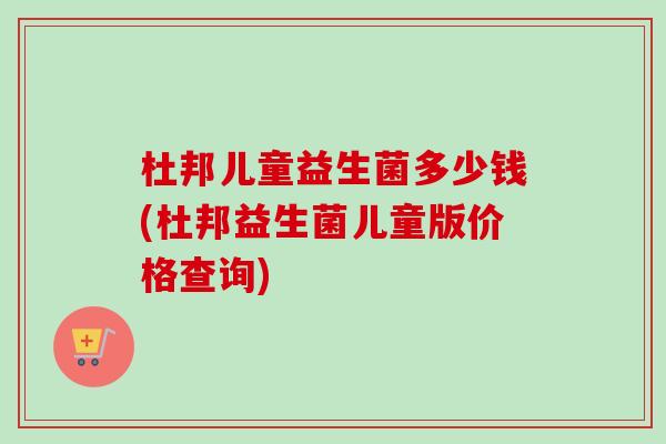 杜邦儿童益生菌多少钱(杜邦益生菌儿童版价格查询) 杜邦儿童益生菌多少钱(杜邦益生菌儿童版价格查询)