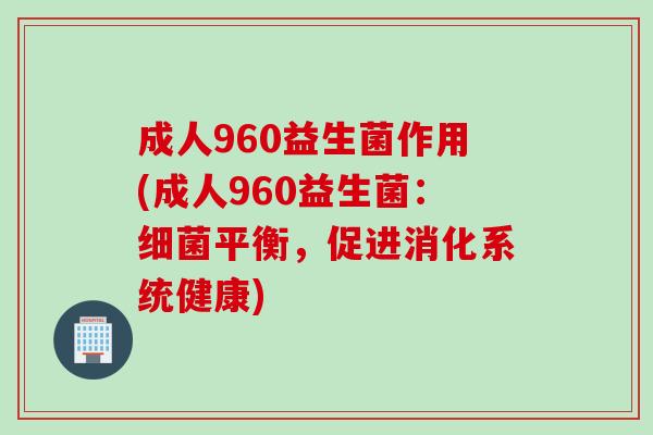 成人960益生菌作用(成人960益生菌：平衡，促进消化系统健康)