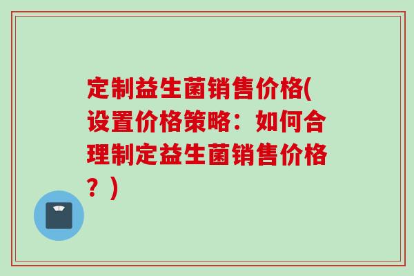 定制益生菌销售价格(设置价格策略:如何合理制定益生菌销售价格?) 定制益生菌销售价格(设置价格策略:如何合理制定益生菌销售价格?)