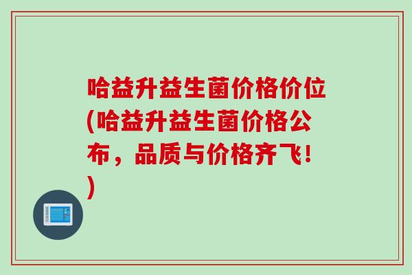 哈益升益生菌价格价位(哈益升益生菌价格公布，品质与价格齐飞！)