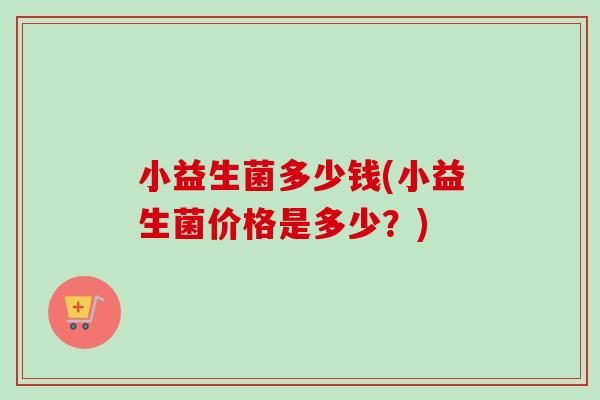 小益生菌多少钱(小益生菌价格是多少?) 小益生菌多少钱(小益生菌价格是多少?)