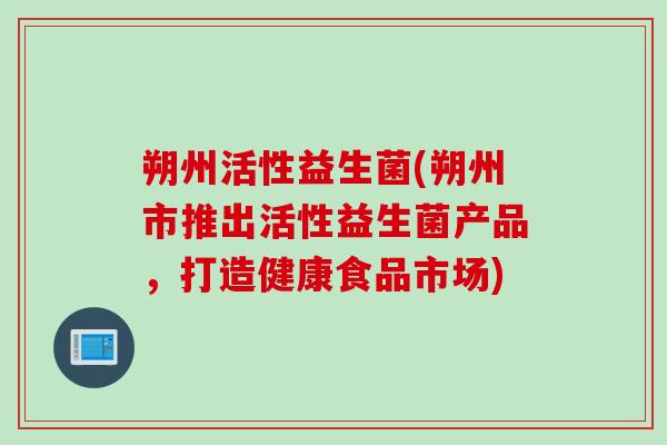 朔州活性益生菌(朔州市推出活性益生菌产品,打造健康食品市场) 朔州活性益生菌(朔州市推出活性益生菌产品,打造健康食品市场)