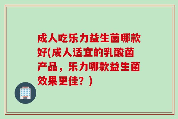成人吃乐力益生菌哪款好(成人适宜的乳酸菌产品,乐力哪款益生菌效果更佳?) 成人吃乐力益生菌哪款好(成人适宜的乳酸菌产品,乐力哪款益生菌效果更佳?)