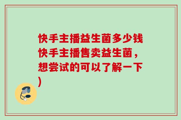 快手主播益生菌多少钱快手主播售卖益生菌,想尝试的可以了解一下) 快手主播益生菌多少钱快手主播售卖益生菌,想尝试的可以了解一下)