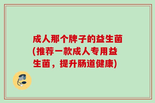 成人那个牌子的益生菌(推荐一款成人专用益生菌，提升肠道健康)