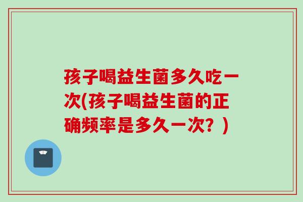 孩子喝益生菌多久吃一次(孩子喝益生菌的正确频率是多久一次？)