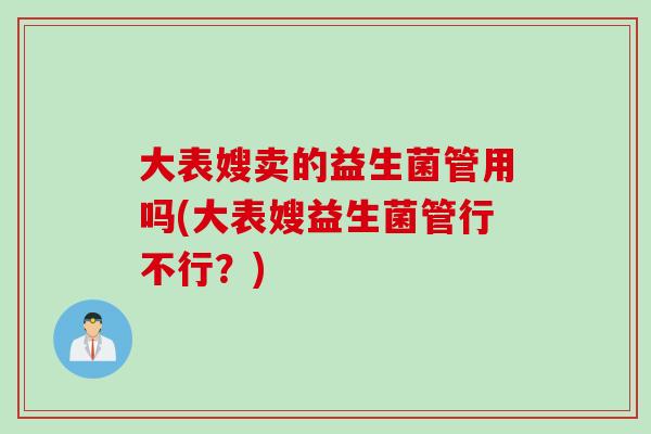 大表嫂卖的益生菌管用吗(大表嫂益生菌管行不行?) 大表嫂卖的益生菌管用吗(大表嫂益生菌管行不行?)