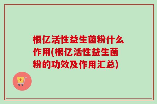 根亿活性益生菌粉什么作用(根亿活性益生菌粉的功效及作用汇总) 根亿活性益生菌粉什么作用(根亿活性益生菌粉的功效及作用汇总)