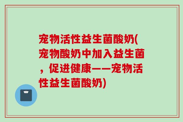 宠物活性益生菌酸奶(宠物酸奶中加入益生菌，促进健康——宠物活性益生菌酸奶)