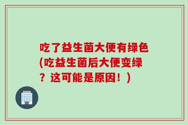 吃了益生菌大便有绿色(吃益生菌后大便变绿?这可能是原因!) 吃了益生菌大便有绿色(吃益生菌后大便变绿?这可能是原因!)
