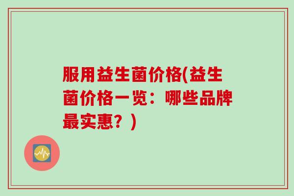 服用益生菌价格(益生菌价格一览：哪些品牌实惠？)