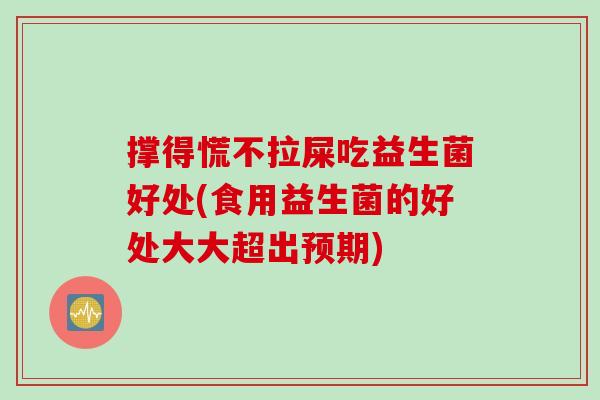 撑得慌不拉屎吃益生菌好处(食用益生菌的好处大大超出预期) 撑得慌不拉屎吃益生菌好处(食用益生菌的好处大大超出预期)