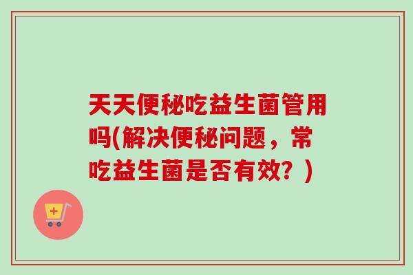 天天吃益生菌管用吗(解决问题，常吃益生菌是否有效？)