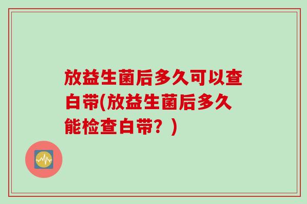 放益生菌后多久可以查白带(放益生菌后多久能检查白带？)
