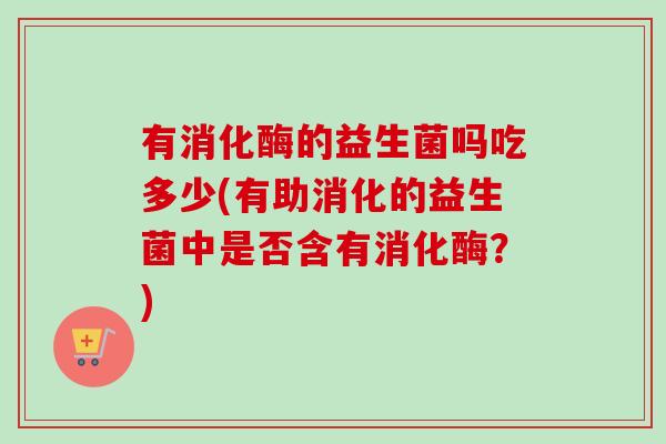 有消化酶的益生菌吗吃多少(有助消化的益生菌中是否含有消化酶?) 有消化酶的益生菌吗吃多少(有助消化的益生菌中是否含有消化酶?)