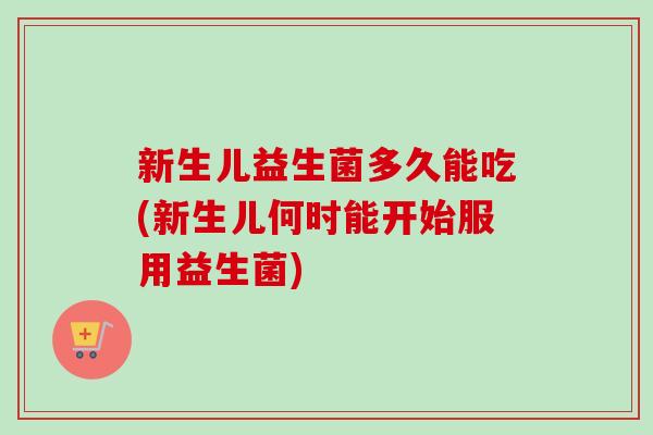 新生儿益生菌多久能吃(新生儿何时能开始服用益生菌)